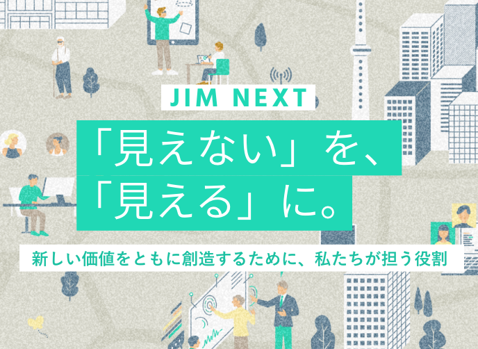 JIM NEXT 「見えない」を、「見える」に。新しい価値をともに創造するために、私たちが担う役割